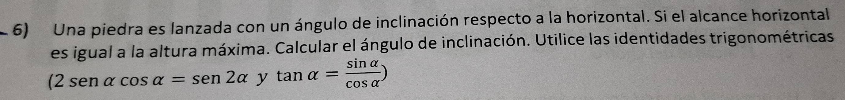 Una piedra es lanzada con un ángulo de inclinación respecto a la horizontal. Si el alcance horizontal 
es igual a la altura máxima. Calcular el ángulo de inclinación. Utilice las identidades trigonométricas
(2sen alpha cos alpha =sen 2alpha y tan alpha = sin alpha /cos alpha  )