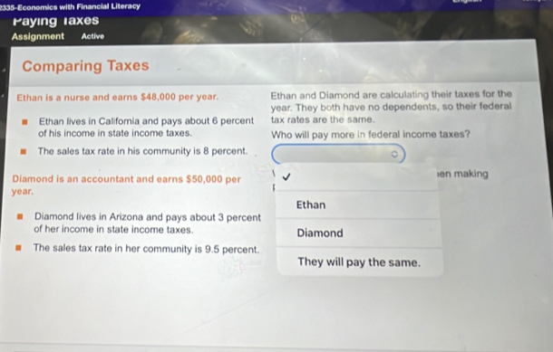 2335-Economics with Financial Literacy 
Paying laxes 
Assignment Active 
Comparing Taxes 
Ethan is a nurse and earns $48,000 per year. Ethan and Diamond are calculating their taxes for the
year. They both have no dependents, so their federal 
Ethan lives in California and pays about 6 percent tax rates are the same. 
of his income in state income taxes. Who will pay more in federal income taxes? 
The sales tax rate in his community is 8 percent. 
Diamond is an accountant and earns $50,000 per en making
year. 
Ethan 
Diamond lives in Arizona and pays about 3 percent 
of her income in state income taxes. Diamond 
The sales tax rate in her community is 9.5 percent. 
They will pay the same.