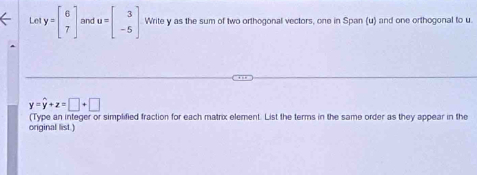 Let y=beginbmatrix 6 7endbmatrix and u=beginbmatrix 3 -5endbmatrix Write y as the sum of two orthogonal vectors, one in Span (u) and one orthogonal to u.
y=hat y+z=□ +□
(Type an integer or simplified fraction for each matrix element. List the terms in the same order as they appear in the
original list.)