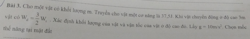 Cho một vật có khối lượng m. Truyền cho vật một cơ năng là 37, 5J. Khi vật chuyển động ở độ cao 3m
vật có W_d= 3/2 W_1. Xác định khối lượng của vật và vận tốc của vật ở độ cao đó. Lấy g=10m/s^2. Chọn mốc 
thế năng tại mặt đất