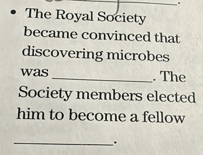 The Royal Society 
became convinced that 
discovering microbes 
was _. The 
Society members elected 
him to become a fellow 
_.