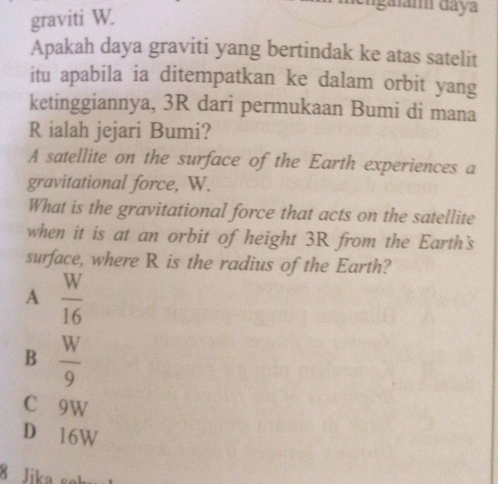 graviti W.
engaiam daya
Apakah daya graviti yang bertindak ke atas satelit
itu apabila ia ditempatkan ke dalam orbit yang
ketinggiannya, 3R dari permukaan Bumi di mana
R ialah jejari Bumi?
A satellite on the surface of the Earth experiences a
gravitational force, W.
What is the gravitational force that acts on the satellite
when it is at an orbit of height 3R from the Earth's
surface, where R is the radius of the Earth?
A  W/16 
B  W/9 
C 9W
D 16W
8 Jika sek