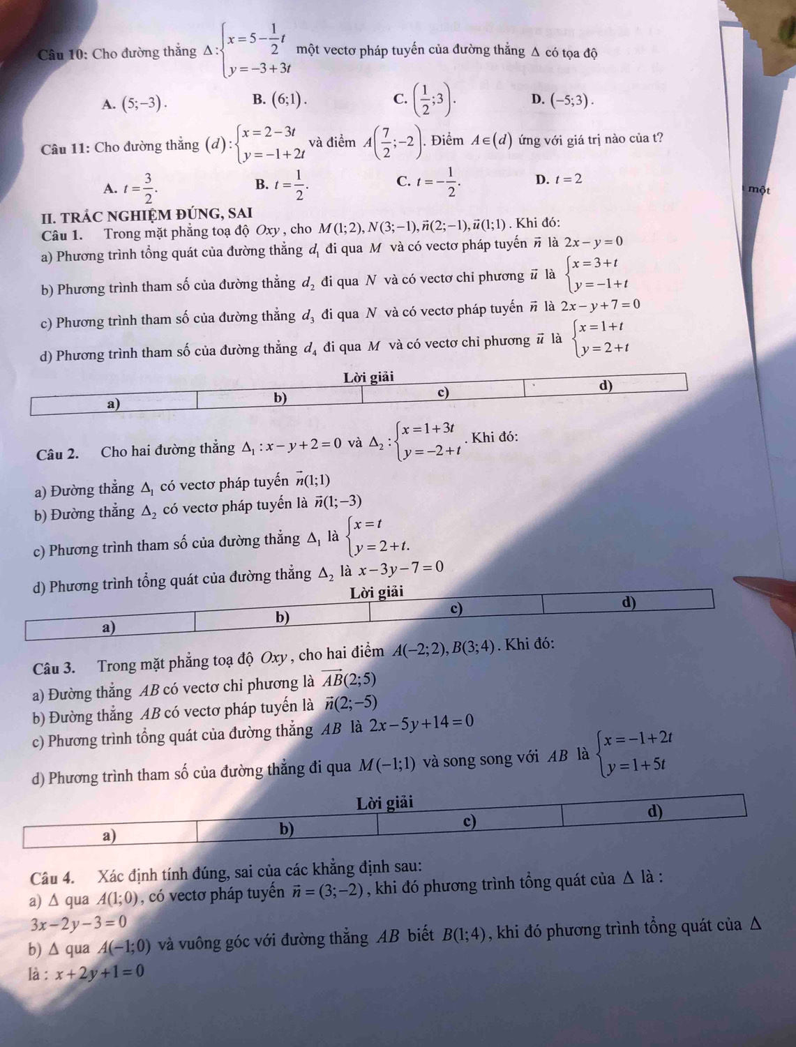 Cho đường thắng Delta :beginarrayl x=5- 1/2 t y=-3+3tendarray. một vectơ pháp tuyến của đường thẳng Δ có tọa độ
B.
A. (5;-3). (6;1). C. ( 1/2 ;3). D. (-5;3).
Câu 11: Cho đường thắng (d):beginarrayl x=2-3t y=-1+2tendarray. và điểm A( 7/2 ;-2).. Điểm A∈ (d) ứng với giá trị nào của t?
A. t= 3/2 . t= 1/2 . t=- 1/2 . D. t=2
B.
C. một
II. TRÁC NGHIỆM ĐÚNG, SAI
Câu 1. Trong mặt phẳng toạ độ Oxy , cho M(1;2),N(3;-1),vector n(2;-1),vector u(1;1). Khi đó:
a) Phương trình tổng quát của đường thẳng đ đi qua M và có vectơ pháp tuyến # là 2x-y=0
b) Phương trình tham số của đường thẳng d_2 đi qua N và có vectơ chỉ phương # là beginarrayl x=3+t y=-1+tendarray.
c) Phương trình tham số của đường thẳng d_3 đi qua N và có vectơ pháp tuyến # là 2x-y+7=0
d) Phương trình tham số của đường thẳng đạ đi qua M và có vectơ chi phương # là beginarrayl x=1+t y=2+tendarray.
Câu 2. Cho hai đường thẳng △ _1:x-y+2=0 và △ _2:beginarrayl x=1+3t y=-2+tendarray.. Khi đó:
a) Đường thẳng △ _1 có vectơ pháp tuyến vector n(1;1)
b) Đường thẳng △ _2 có vectơ pháp tuyến là vector n(1;-3)
c) Phương trình tham số của đường thẳng Δ, là beginarrayl x=t y=2+t.endarray.
ủa đường thẳng Δ, là x-3y-7=0
Câu 3. Trong mặt phẳng toạ độ Oxy , cho hai điểm A(-2;2),B(3;4). Khi đó:
a) Đường thẳng AB có vectơ chi phương là vector AB(2;5)
b) Đường thẳng AB có vectơ pháp tuyến là vector n(2;-5)
c) Phương trình tổng quát của đường thẳng AB là 2x-5y+14=0
d) Phương trình tham số của đường thẳng đi qua M(-1;1) và song song với AB là beginarrayl x=-1+2t y=1+5tendarray.
Câu 4. Xác định tính đúng, sai của các khẳng định sau:
a) △ qua A(1;0) , có vectơ pháp tuyến vector n=(3;-2) , khi đó phương trình tổng quát của Δ là :
3x-2y-3=0
b) A △ c qua A(-1;0) và vuông góc với đường thẳng AB biết B(1;4) , khi đó phương trình tổng quát của Δ
là : x+2y+1=0