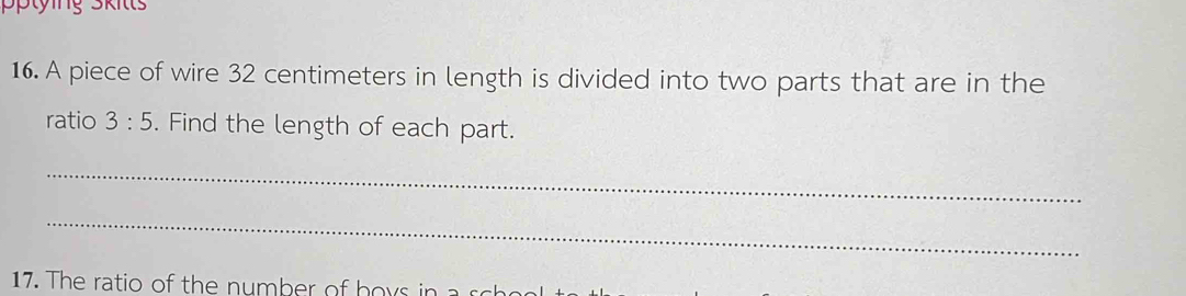 tying Skitt 
16. A piece of wire 32 centimeters in length is divided into two parts that are in the 
ratio 3:5. Find the length of each part. 
_ 
_ 
17. The ratio of the number of hoys in