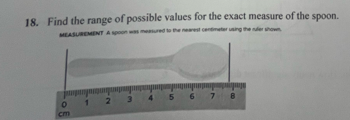 Find the range of possible values for the exact measure of the spoon. 
MEASUREMENT A spoon was measured to the nearest centimeter using the ruler shown.