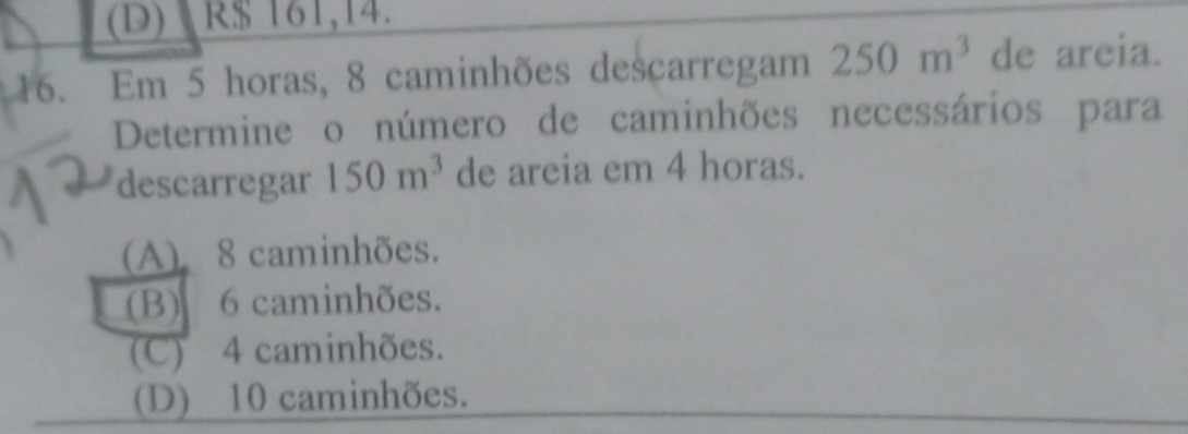 (D) R$ 161,14.
16. Em 5 horas, 8 caminhões descarregam 250m^3 de areia.
Determine o número de caminhões necessários para
descarregar 150m^3 de areia em 4 horas.
(A) 8 caminhões.
(B) 6 caminhões.
(C) 4 caminhões.
(D) 10 caminhões.