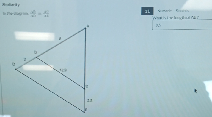 Similarity 
11 
In the diagram,  AB/AD = AC/AE  Numeric 5 points 
What is the length of AE ?
9.9