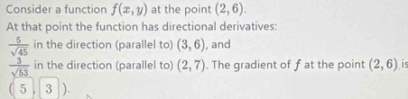 Consider a function f(x,y) at the point (2,6). 
At that point the function has directional derivatives:
 5/sqrt(45)  in the direction (parallel to) (3,6) , and
 3/sqrt(53)  in the direction (parallel to) (2,7). The gradient of f at the point (2,6) is
5 , 3 )