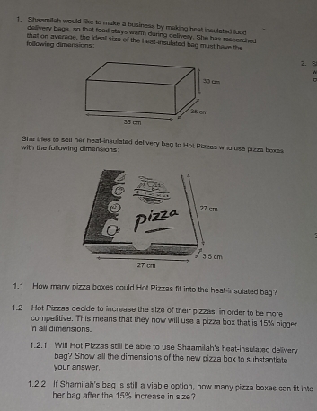 Shazmilah would like to make a business by making heat insulated tood 
delivery bags, so that food stays warm during delivery. She has researched 
following dimenaions: that on average, the ideal size of the heat-insulated bag must have the
2. 8
w 
She tries to sell her heat-insulated delivery bag to Hol Pizzas who use pizza boxes 
with the following dimensions : 
1.1 How many pizza boxes could Hot Pizzas fit into the heat-insulated bag? 
1.2 Hot Pizzas decide to increase the size of their pizzas, in order to be more 
competitive. This means that they now will use a pizza box that is 15% bigger 
in all dimensions. 
1.2.1 Will Hot Pizzas still be able to use Shaamilah's heat-insulated delivery 
bag? Show all the dimensions of the new pizza box to substantiate 
your answer. 
1.2.2 If Shamilah's bag is still a viable option, how many pizza boxes can fit into 
her bag after the 15% increase in size?