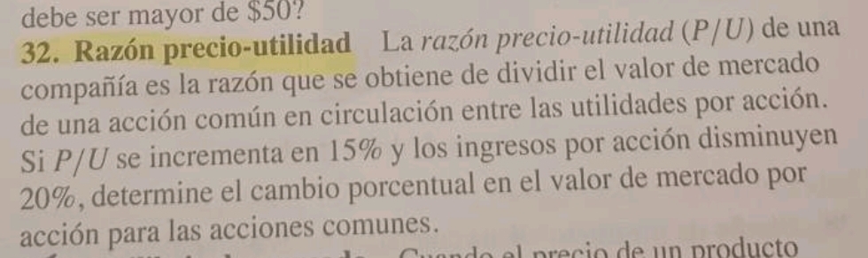 debe ser mayor de $50? 
32. Razón precio-utilidad La razón precio-utilidad (P/U) de una 
compañía es la razón que se obtiene de dividir el valor de mercado 
de una acción común en circulación entre las utilidades por acción. 
Si P/U se incrementa en 15% y los ingresos por acción disminuyen
20%, determine el cambio porcentual en el valor de mercado por 
acción para las acciones comunes.