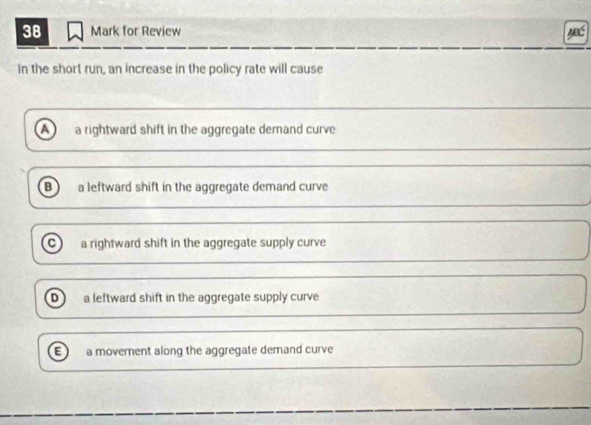 for Review
in the short run, an increase in the policy rate will cause
a a rightward shift in the aggregate demand curve
B a leftward shift in the aggregate demand curve
a a rightward shift in the aggregate supply curve
D a leftward shift in the aggregate supply curve
E a movement along the aggregate demand curve