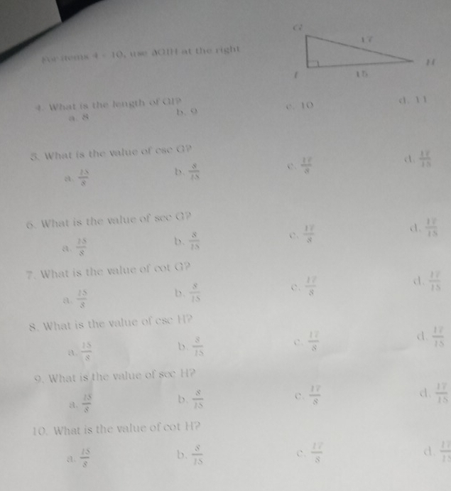 For items 4 - 10, use aCH at the right
4. What is the length of GI? cl. 1 1
a. 5 1/9  b. 9 c. 10
5. What is the value of ese G?
a  2S/8 
b.  8/15 
c.  17/8  d  17/15 
6. What is the value of see G?
c.  17/3 
d.  17/15 
a.  15/8 
b.  s/15 
7. What is the value of cot G?
a.  15/3  b.  8/15  c.  17/8  d.  17/15 
8. What is the value of csc H?
a  15/8 
b.  8/15   12/8  d.  17/15 
c.
9. What is the value of see H?
a.  15/8   s/15  c.  17/8 
b.
d.  17/15 
10. What is the value of cot H?
a.  15/8   8/15  c.  17/8  d.  11/11 
b.