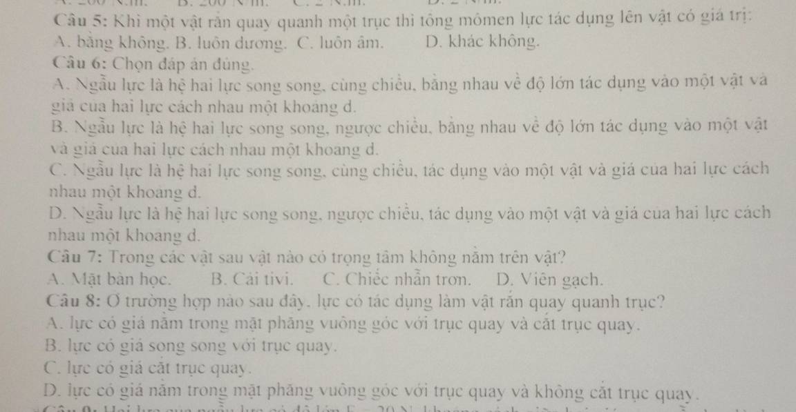 Khi một vật rắn quay quanh một trục thì tổng mômen lực tác dụng lên vật có giá trị:
A. bằng không. B. luôn dương. C. luôn âm. D. khác không.
Câu 6: Chọn đáp án đúng.
A. Ngẫu lực là hệ hai lực song song, cùng chiều, bằng nhau về độ lớn tác dụng vào một vật và
giả của hai lực cách nhau một khoảng d.
B. Ngẫu lực là hệ hai lực song song, ngược chiều, bằng nhau về độ lớn tác dụng vào một vật
và giả của hai lực cách nhau một khoang d.
C. Ngẫu lực là hệ hai lực song song, cùng chiều, tác dụng vào một vật và giá của hai lực cách
nhau một khoảng d.
D. Ngẫu lực là hệ hai lực song song, ngược chiều, tác dụng vào một vật và giá của hai lực cách
nhau một khoang d.
Câu 7: Trong các vật sau vật nào có trọng tâm không năm trên vật?
A. Mặt bàn học. B. Cải tivi. C. Chiếc nhẫn trơn. D. Viên gạch.
Câu 8: O trường hợp nào sau đây, lực có tác dụng làm vật rắn quay quanh trục?
A. lực có giả năm trong mặt phăng vuông góc với trục quay và cất trục quay.
B. lực có giá song song với trục quay.
C. lực có giá cắt trục quay.
D. lực có giá năm trong mặt phăng vuông góc với trục quay và không cắt trục quay.