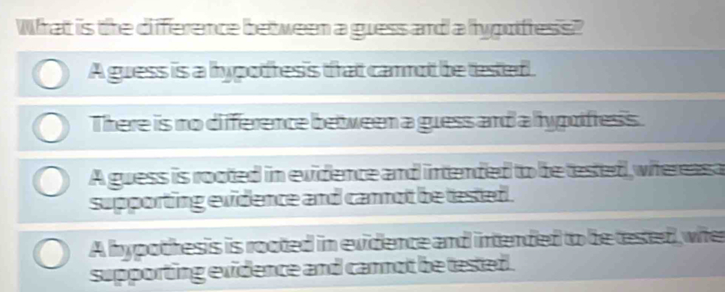 What is the difference between a guess and a hygufress?
A guess is a hypotresis that carnot be tested .
There is no difference beween a guess and a hypoifress.
A guess is rooted in evidence and intended to be tested, whereasa
supporting evidence and cannot be tested .
A hypothesis is rooted in evidence and intended to be tesed, whe
supporting exidence and cannot be tested.