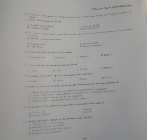 2016/12ª Clusse/Exame de Gosgrafía/2ª Éposa
53. Determina re um número múnimo de habitantes a partr do qual uma aglomeração ascende à casegoria de
A que critério o texto se refere? cidade
C Número de funções
A Densidade populacional B Densidado de lo pa D População absoluta
54. É o sistena de disribuição espacial dos centros urbanas, mais au menas iserarquizados, em determinado
t      t  
A que comesito o texto se refere?
D Taxa de urbanszação  Situação urbana
Blede urbana A Função urbaea
55. Qual a função da cidade de Manchester?
A Admimistrasiva B Comercial
C Industrial D Turistica
56. Qual a cidade que tem como sitio uma colina?
C Brasila D Marselha
A I andres B Lsshoa
57 Qual das códades stpáso apresenta uma planta radioconcêntrica?
A Brasália B Londres C Maputo D Moscovo
** Qual é a principal causa dos problemas das cidades num país em desenvolvimento?
A Degradação dos solos devido ao intenso desenvolvimento da agricultara
B. Desequiibrio entre o cápido crescimento da população e os recursos disponíveis
O Intensa comgração de povens do sexo masculino
D. Margnsalidade exagetada das mulberes e das crianças
59. Como tratar o liso produzido en enornes quantidades mas cidades?
El Enterrar us culade A Deitar nn mar D Reciciar C Quzsma
60 Qual a função dos espaços verdes existentes nas cidades?
A Alarver e armazenar o calor
B Aurentar a prodiução do CO
D Purificar o ar atmooférico C Estânçar o crescimento das cidades
FIM