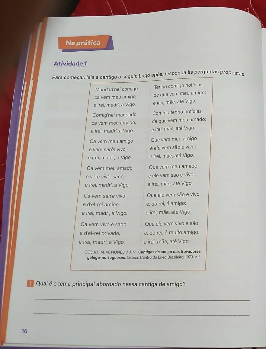 Na prática 
Atividade 1 
Para começar, leia a cantiga a seguir. Logo após, responda às perguntas propostas. 
Mandad'hei comigo Tenho comigo notícias 
ca vem meu amigo, de que vem meu amigo: 
e irei, madr', a Vigo. e irei, mãe, até Vigo. 
Comig'hei mandado Comigo tenho notícias 
ca vem meu amado, de que vem meu amado: 
e irei, madr', a Vigo. e irei, mãe, até Vigo. 
Ca vem meu amigo Que vem meu amigo 
e vem san'e vivo, e ele vem são e vivo: 
e irei, madr', a Vigo. e irei, mãe, até Vigo. 
Ca vem meu amado Que vem meu amado 
e vem viv'e sano, e ele vem são e vivo: 
e irei, madr', a Vigo. e irei, mãe, até Vigo. 
Ca vem san'e vivo Que ele vem são e vivo 
e d'el-rei amigo, e, do rei, é amigo: 
e irei, madr', a Vigo. e irei, mãe, até Vigo. 
Ca vem vivo e sano Que ele vem vivo e são 
e d'el-rei privado, e, do rei, é muito amigo: 
e irei, madr', a Vigo. e irei, mãe, até Vigo. 
CODAX, M. /n: NUNES, J. J. N. Cantigas de amigo dos trovadores 
galego-portugueses. Lisboa: Centro do Livro Brasileiro, 1973. v. 1. 
Qual é o tema principal abordado nessa cantiga de amigo? 
_ 
_ 
16