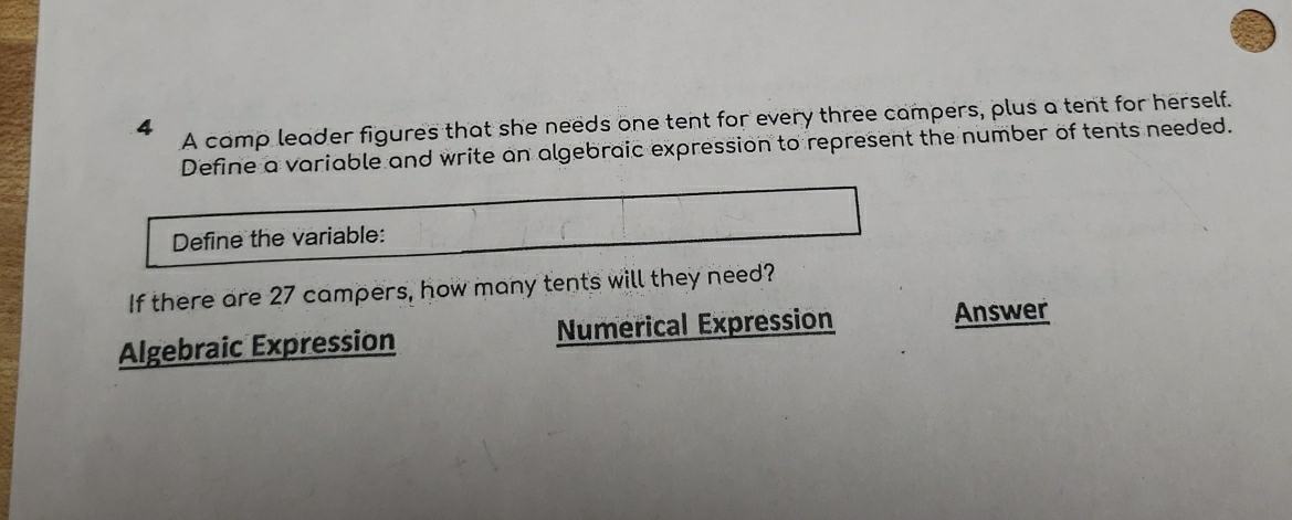 A camp leader figures that she needs one tent for every three campers, plus a tent for herself.
Define a variable and write an algebraic expression to represent the number of tents needed.
Define the variable:
If there are 27 campers, how many tents will they need?
Algebraic Expression Numerical Expression Answer