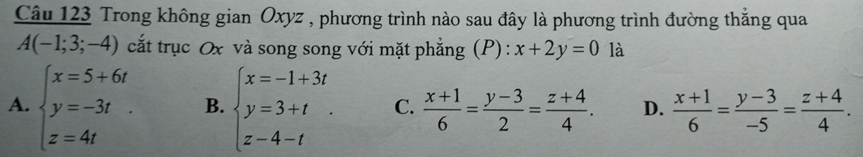 Trong không gian Oxyz , phương trình nào sau đây là phương trình đường thắng qua
A(-1;3;-4) cắt trục Ox và song song với mặt phẳng (P) : x+2y=0 là
A. beginarrayl x=5+6t y=-3t z=4tendarray. B. beginarrayl x=-1+3t y=3+t z-4-tendarray.. C.  (x+1)/6 = (y-3)/2 = (z+4)/4 . D.  (x+1)/6 = (y-3)/-5 = (z+4)/4 .