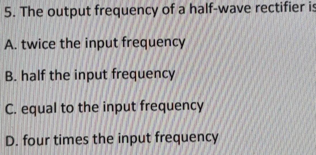 The output frequency of a half-wave rectifier is
A. twice the input frequency
B. half the input frequency
C. equal to the input frequency
D. four times the input frequency