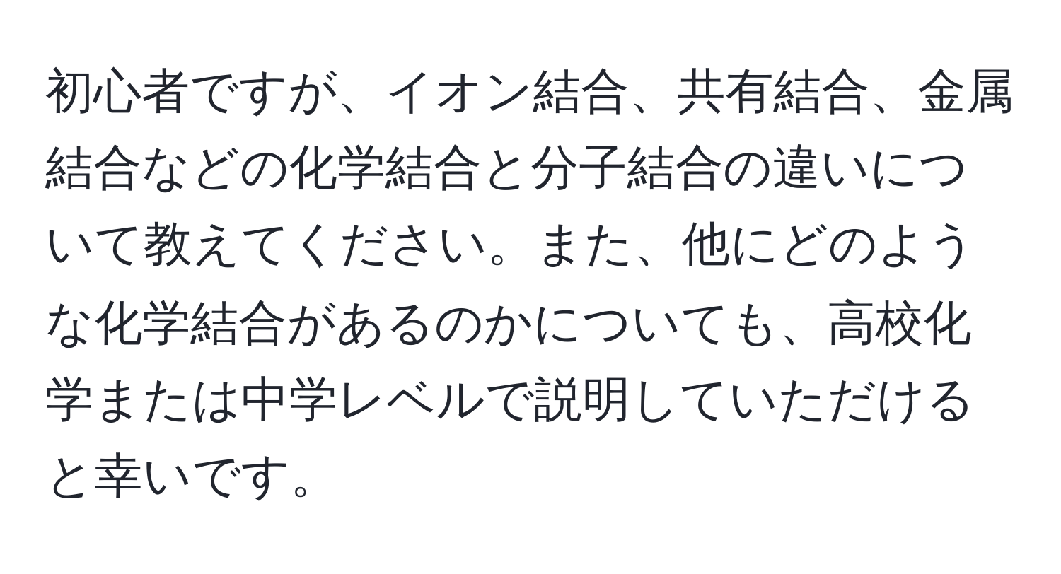 初心者ですが、イオン結合、共有結合、金属結合などの化学結合と分子結合の違いについて教えてください。また、他にどのような化学結合があるのかについても、高校化学または中学レベルで説明していただけると幸いです。