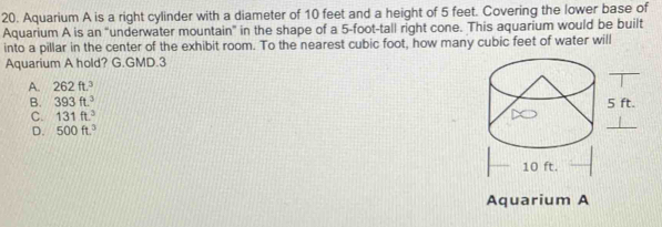 Aquarium A is a right cylinder with a diameter of 10 feet and a height of 5 feet. Covering the lower base of
Aquarium A is an “underwater mountain” in the shape of a 5-foot -tall right cone. This aquarium would be built
into a pillar in the center of the exhibit room. To the nearest cubic foot, how many cubic feet of water will
_
Aquarium A hold? G.GMD.3
A. 262ft.^3
B. 393ft.^3
C. 131ft^3
D. 500ft.^3
Aquarium A
