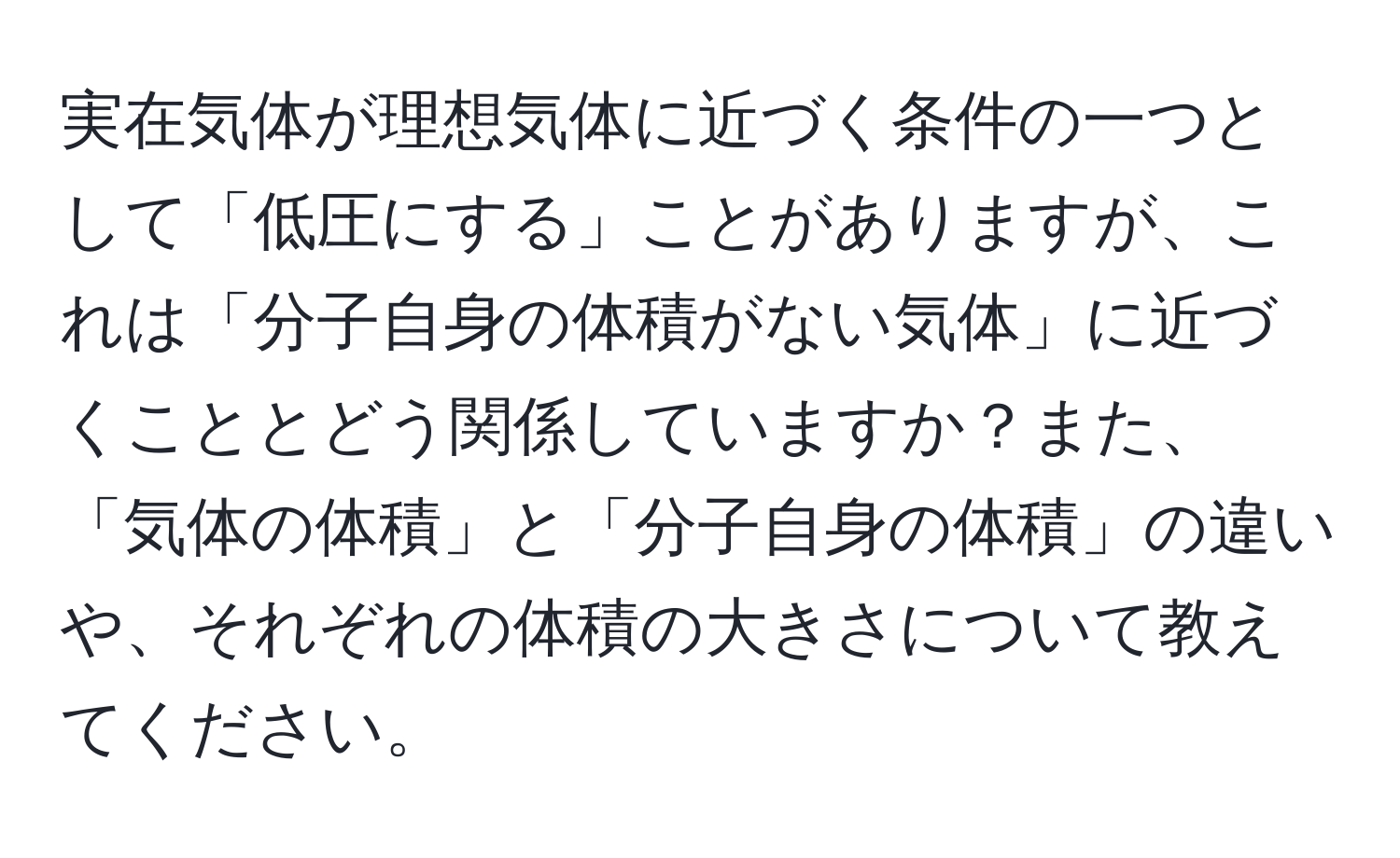 実在気体が理想気体に近づく条件の一つとして「低圧にする」ことがありますが、これは「分子自身の体積がない気体」に近づくこととどう関係していますか？また、「気体の体積」と「分子自身の体積」の違いや、それぞれの体積の大きさについて教えてください。