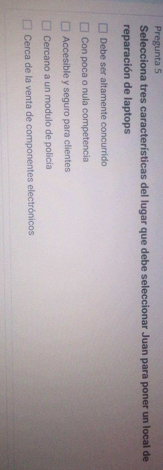 Pregunta 5
Selecciona tres características del lugar que debe seleccionar Juan para poner un local de
reparación de laptops
Debe ser altamente concurrido
Con poca o nula competencia
Accesible y seguro para clientes
Cercano a un modulo de policía
Cerca de la venta de componentes electrónicos