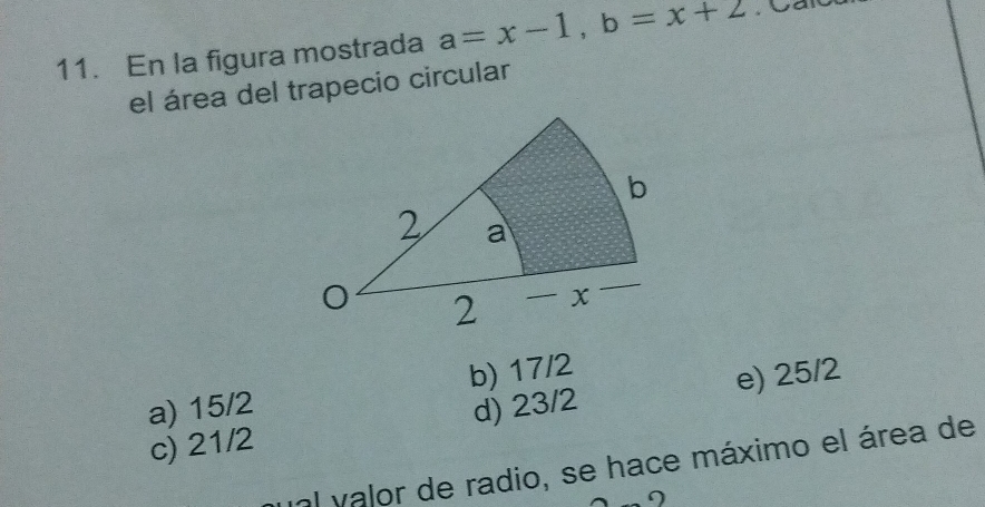 En la figura mostrada a=x-1, b=x+2
el área del trapecio circular
a) 15/2 b) 17/2
c) 21/2 d) 23/2 e) 25/2
unl valor de radio, se hace máximo el área de