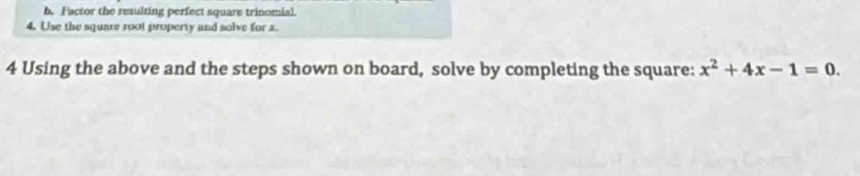 Factor the resulting perfect square trinomial. 
4. Use the square root property and solve for x. 
4 Using the above and the steps shown on board, solve by completing the square: x^2+4x-1=0.