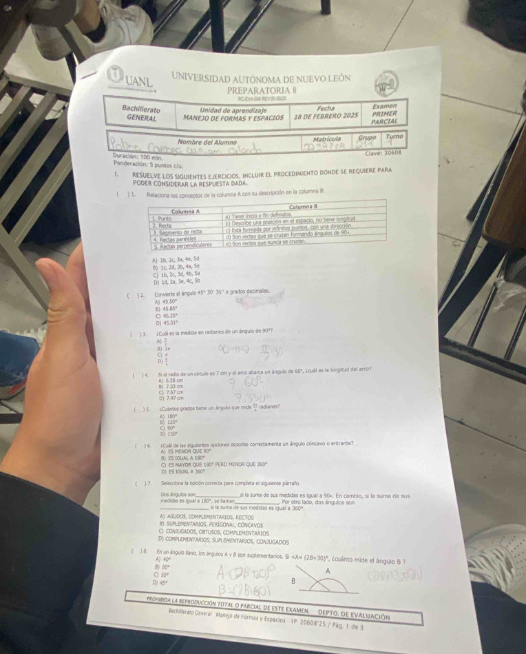 UANL UNIVERSIDAD AUTÓNOMA DE NUEVO LEÔN
PREPARATORIA 8
RC-EVA-004 REV.00-0620
Bachillerato Unidad de aprendizaje Fecha Examen
GENERAL MANEJO DE FORMAS Y ESPACIOS 18 DE FEBRERO 2025 PRIMER
PARCIAL
Nombre del Alumno Matricula Grudo Turno
Clave: 20608
Duración: 100 min.
Ponderación: 5 puntos c/u.
I. RESUELVE LOS SIGUIENTES EJERCICIOS, INCLUIR EL PROCEDIMIENTO DONDE SE REQUIERE PARA
PODER CONSIDERAR LA RESPUESTA DADA.
 ) 1. Relaciona los conceptos de la columna A con su descripción en la columna B:
A) 1b, 2c, 3a, 4e, 5d
B) 1c. 2d, 3b, 4a, 5e
C) 1b, 2c, 3d, 4b, 5a
D) 1d, 2a, 3e, 4c, 5b
 ) 2. Convierte el ángulo 45° 30 35° a grados decimales
A) 45.50°
B) 45.85°
C) 45.25°
D) 45.51°
) 3. ¿Cuál es la medida en radianes de un ángulo de 90º?
A)
B) Zm
81
2
) 4. Si el radio de un círculo es 7 cm y el arco abarca un ángulo de 60º, ¿cuál es la longitud del arco?
A) 6.28 cm B) 7.33 cm
83
 ) 5. ¿Cuântos grados tiene un ángulo que mide  1/4  radianes
 180°/120° 
beginarrayr 90° 150°endarray
) 6. ¿Cuál de las siguientes opciones describe conrectamente un ángulo cóncavo o entrante?
A) ES MENOR QUE 90 B ES IGUAL 
D》ES IGUAL A C) ES MAYOR QUE 180 * PERO MENOR QUE 350°
) 7. Selecciona la opción correcta para completa el siguiente párrafo.
medidas es igual a 180º, se laman Dos ángulos son _sí la suma de sus medidas es igual a 90∘. En cambio, si la suma de sus
sí la suma de sus medidas es igual a Por otro lado, dos ángulos son
360°
A) AGUDOS, COMPLEMENTARIOS, RECTOS
B) SUPLEMENTARIOS, PERÍGONAL, CÓNCAVOS
C) CONJUGADOS, OBTUSOS, COMPLEMENTARIOS
D) COMPLEMENTARIOS, SUPLEMENTARIOS, CONJUGADOS
) 8. En un ángulo llano, los ángulos A y B son suplementarios. Si ∠ A=(28+30)^circ  *, ¿cuánto mide el ángulo B ?
A) 40°
A
8) 60° B
C) 50°
D) 45°
PROHIBIDA La REPRODUCCIÓN TOTAL O PARCIAL DE ESTE EXAMEN. DEPTO. DE EVALUACIÓN
Bachillerato Generai Manejo de Formas y Espacios 1P 20608°25 / Pág. 1 de 3