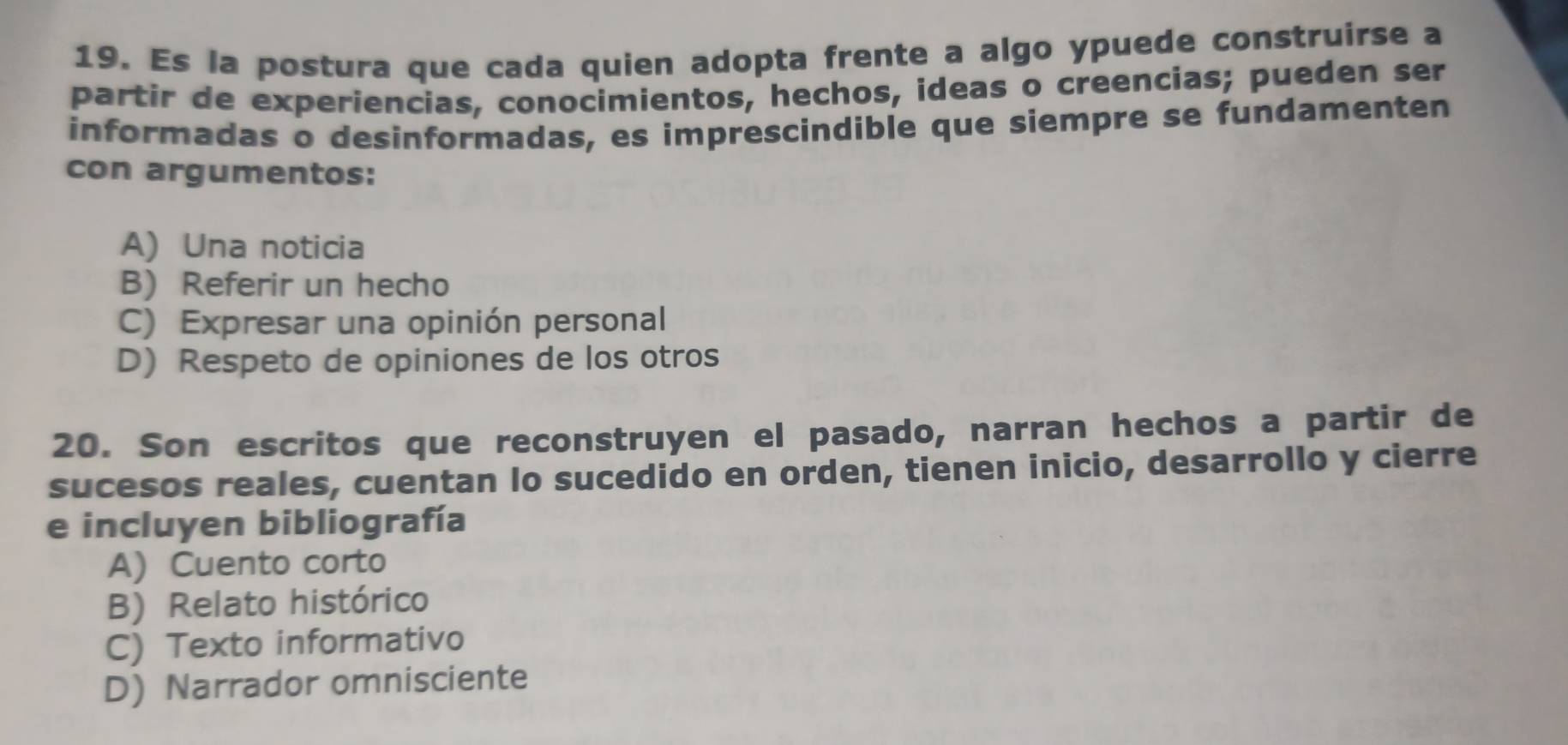 Es la postura que cada quien adopta frente a algo ypuede construirse a
partir de experiencias, conocimientos, hechos, ideas o creencias; pueden ser
informadas o desinformadas, es imprescindible que siempre se fundamenten
con argumentos:
A) Una noticia
B) Referir un hecho
C) Expresar una opinión personal
D) Respeto de opiniones de los otros
20. Son escritos que reconstruyen el pasado, narran hechos a partir de
sucesos reales, cuentan Io sucedido en orden, tienen inicio, desarrollo y cierre
e incluyen bibliografía
A) Cuento corto
B) Relato histórico
C) Texto informativo
D) Narrador omnisciente