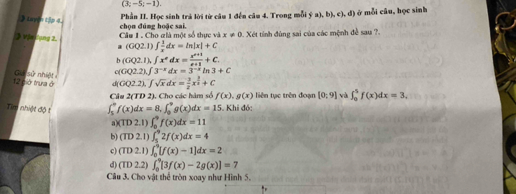 (3;-5;-1). 
Luyện tập 4.
Phần II. Học sinh trả lời từ câu 1 đến câu 4. Trong mỗi ý a), b), c), d) ở mỗi câu, học sinh
chọn đúng hoặc sai.
》 Vận dụng 2. Câu 1. Cho glà một số thực và x!= 0 Xét tính đúng sai của các mệnh đề sau ?.
a(GQ2.1)∈t  1/x dx=ln |x|+C
b(GQ2.1), ∈t x^edx= (x^(e+1))/e+1 +C. 
Giả sử nhiệt
c(GQ2.2), ∈t 3^(-x)dx=3^(-x)ln 3+C
12 giờ trưa ở d(GQ2.2), ∈t sqrt(x)dx= 3/2 x^(frac 3)2+C
Câu 2(TD2 '). Cho các hàm số f(x), g(x) liên tục trên đoạn [0;9] và ∈t _0^5f(x)dx=3, 
Tim nhiệt độ t ∈t _5^9f(x)dx=8, ∈t _0^9g(x)dx=15. Khi đó:
a) (TD2.1) ∈t _0^9f(x)dx=11
b) (TD2.1)∈t _5^92f(x)dx=4
c) (TD2.1)∈t _0^9[f(x)-1]dx=2
d) (TD2.2)∈t _0^9[3f(x)-2g(x)]=7
Câu 3. Cho vật thể tròn xoay như Hình 5.