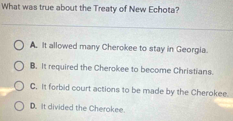 What was true about the Treaty of New Echota?
A. It allowed many Cherokee to stay in Georgia.
B. It required the Cherokee to become Christians.
C. It forbid court actions to be made by the Cherokee.
D. It divided the Cherokee.