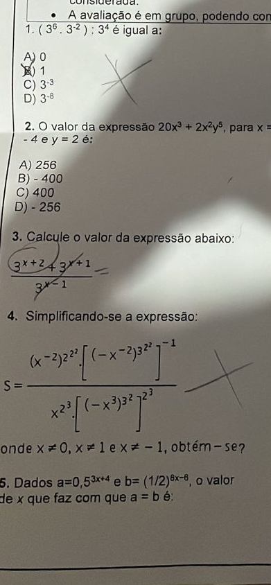 consiuerada 
A avaliação é em grupo, podendo con
1. (3^6.3^(-2)):3^4 é igual a:
A) 0
) 1
C) 3^(-3)
D) 3^(-8)
2. O valor da expressão 20x^3+2x^2y^5
- 4 e y=2 é: , para x=
A) 256
B) - 400
C) 400
D) - 256
3. Calcule o valor da expressão abaixo:
 (3^(x+2)+3^(x+1))/3^(x-1) 1
4. Simplificando-se a expressão:
S=frac (x^(-2))^2^3[(-x^(-2))^3^2]^-1x^2 (-x^3)^2^3]^2^3
onde x!= 0, x!= 1 e x!= -1 , obtém- se?
5. Dados a=0,5^(3x+4) e b=(1/2)^8x-6 , o valor
de x que faz com que a=b é: