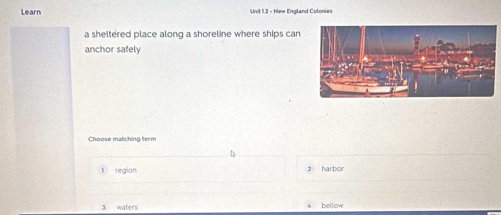 Learn Unit 1.2 - New England Colonies
a sheltered place along a shoreline where ships can
anchor safely
Choose matching term
1 region 2 harbor
3 waters 4 bellow