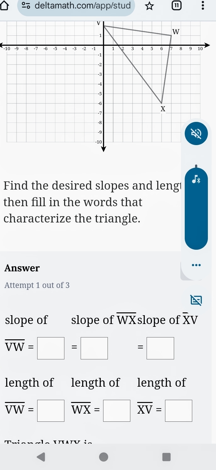 ª deltamath.com/app/stud 
11 
Find the desired slopes and leng1 
a 
then fill in the words that 
characterize the triangle. 
Answer 
.. 
Attempt 1 out of 3 
slope of slope of overline WX slope of overline XV
overline VW=□ =□ =□
length of length of length of
overline VW=□ overline WX=□ overline XV=□