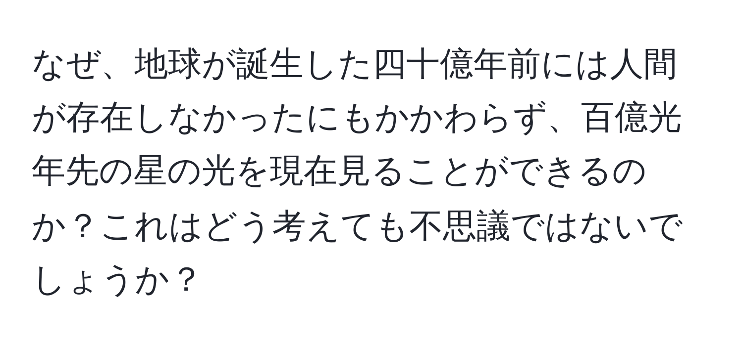 なぜ、地球が誕生した四十億年前には人間が存在しなかったにもかかわらず、百億光年先の星の光を現在見ることができるのか？これはどう考えても不思議ではないでしょうか？