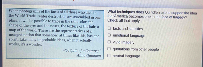 When photographs of the faces of all those who died in What techniques does Quindlen use to support the idea
the World Trade Center destruction are assembled in one that America becomes one in the face of tragedy?
place, it will be possible to trace in the skin color, the Check all that apply.
shape of the eyes and the noses, the texture of the hair, a facts and statistics
map of the world. These are the representatives of a
mongrel nation that somehow, at times like this, has one emotional language
spirit. Like many improbable ideas, when it actually vivid imagery
works, it's a wonder.
-"A Quilt of a Country," quotations from other people
Anna Quindlen neutral language