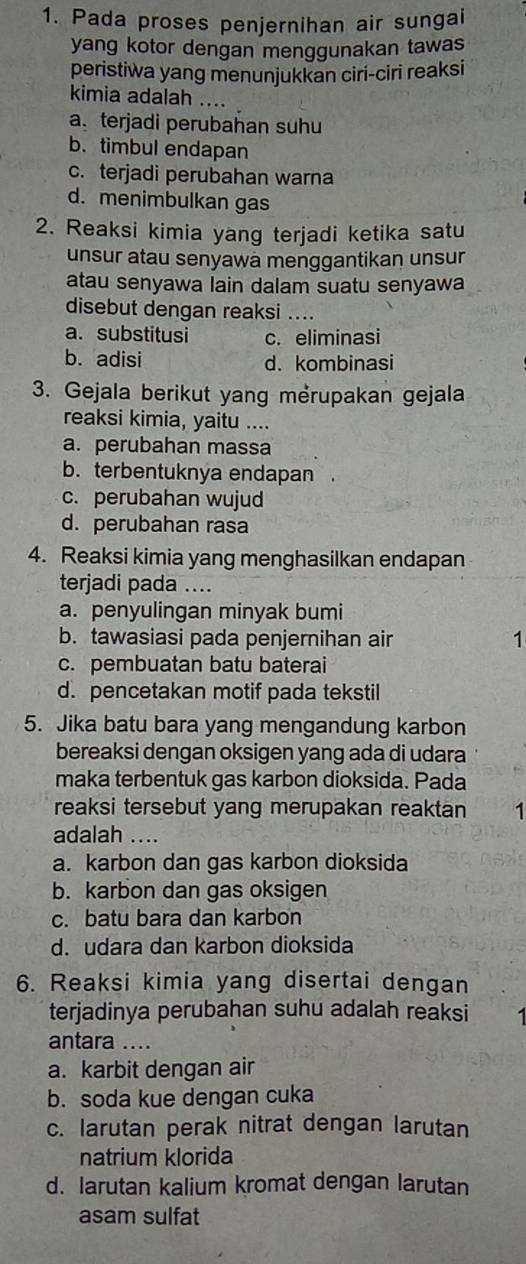 Pada proses penjernihan air sungai
yang kotor dengan menggunakan tawas
peristiwa yang menunjukkan ciri-ciri reaksi
kimia adalah ....
a terjadi perubahan suhu
b. timbul endapan
c. terjadi perubahan warna
d. menimbulkan gas
2. Reaksi kimia yang terjadi ketika satu
unsur atau senyawä menggantikan unsur
atau senyawa lain dalam suatu senyawa
disebut dengan reaksi ....
a. substitusi c. eliminasi
b. adisi d. kombinasi
3. Gejala berikut yang mérupakan gejala
reaksi kimia, yaitu ....
a. perubahan massa
b. terbentuknya endapan .
c. perubahan wujud
d. perubahan rasa
4. Reaksi kimia yang menghasilkan endapan
terjadi pada ....
a. penyulingan minyak bumi
b. tawasiasi pada penjernihan air 1
c. pembuatan batu baterai
d. pencetakan motif pada tekstil
5. Jika batu bara yang mengandung karbon
bereaksi dengan oksigen yang ada di udara
maka terbentuk gas karbon dioksida. Pada
reaksi tersebut yang merupakan reaktan 1
adalah ....
a. karbon dan gas karbon dioksida
b. karbon dan gas oksigen
c. batu bara dan karbon
d. udara dan karbon dioksida
6. Reaksi kimia yang disertai dengan
terjadinya perubahan suhu adalah reaksi
antara_
a. karbit dengan air
b. soda kue dengan cuka
c. larutan perak nitrat dengan larutan
natrium klorida
d. larutan kalium kromat dengan larutan
asam sulfat