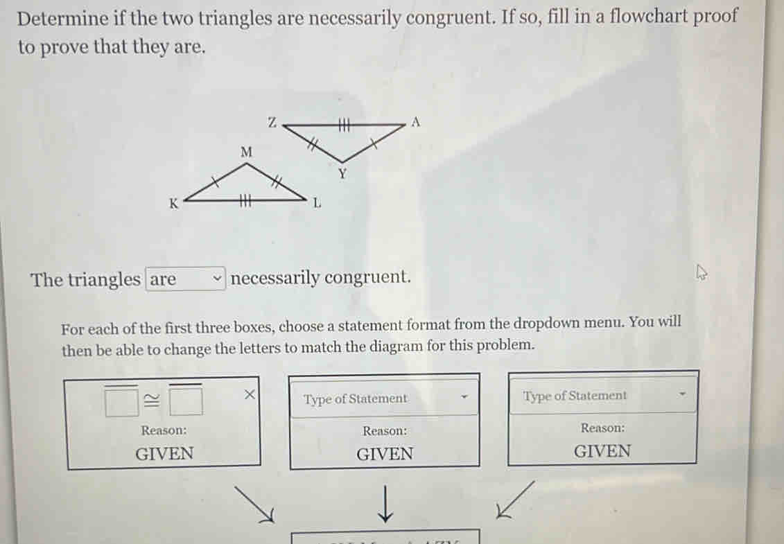 Determine if the two triangles are necessarily congruent. If so, fill in a flowchart proof 
to prove that they are. 
The triangles are necessarily congruent. 
For each of the first three boxes, choose a statement format from the dropdown menu. You will 
then be able to change the letters to match the diagram for this problem.
overline □ ≌ overline □  × Type of Statement Type of Statement 
Reason: Reason: Reason: 
GIVEN GIVEN GIVEN