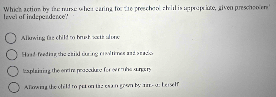 Which action by the nurse when caring for the preschool child is appropriate, given preschoolers’
level of independence?
Allowing the child to brush teeth alone
Hand-feeding the child during mealtimes and snacks
Explaining the entire procedure for ear tube surgery
Allowing the child to put on the exam gown by him- or herself