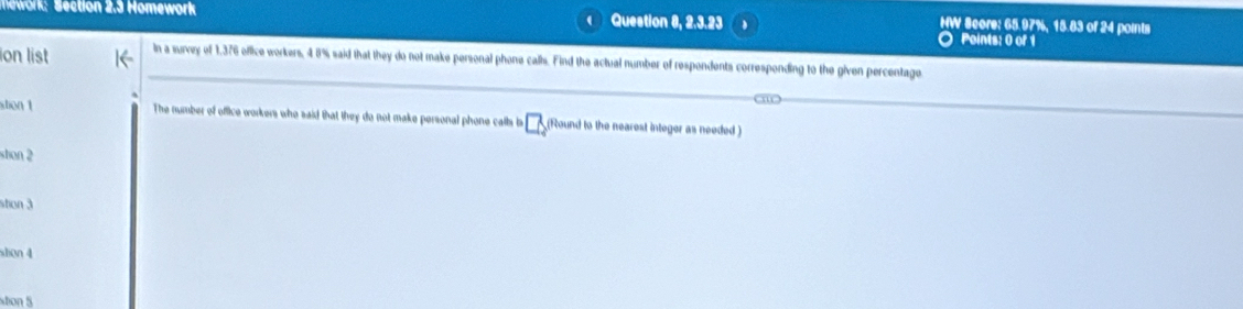 work: Section 2.3 Homework Question 8, 2.3.23 HW Score: 65.97%, 15.83 of 24 points 
Points: 0 of 1 
ion list in a survey of 1,376 office workers, 4 8% said that they do not make personal phone calls. Find the actual number of respendents corresponding to the given percentage 
stion 1 The number of office workers who said that they do not make personal phone calls lis _ □  (Round to the nearest integer as needed) 
shon 2 
stion 3 
ston 4 
ston 5