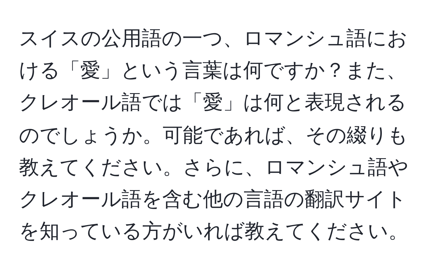 スイスの公用語の一つ、ロマンシュ語における「愛」という言葉は何ですか？また、クレオール語では「愛」は何と表現されるのでしょうか。可能であれば、その綴りも教えてください。さらに、ロマンシュ語やクレオール語を含む他の言語の翻訳サイトを知っている方がいれば教えてください。