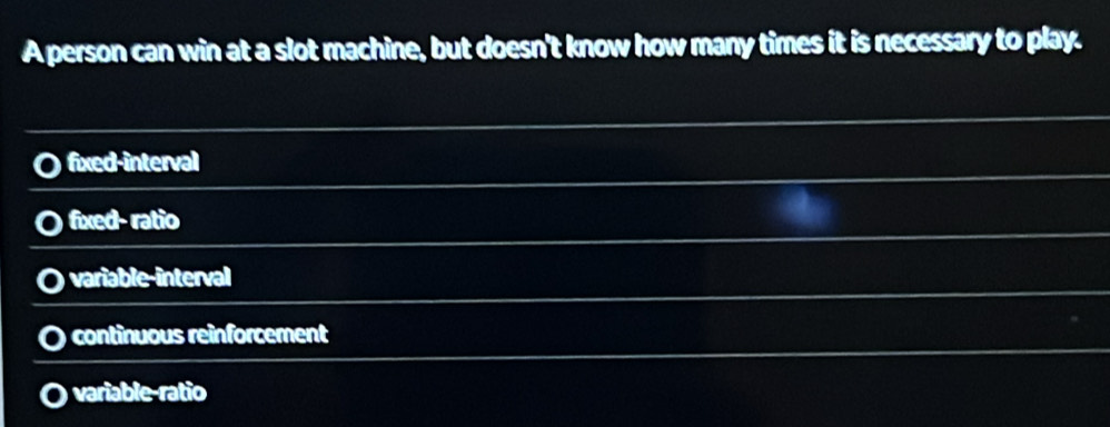 A person can win at a slot machine, but doesn't know how many times it is necessary to play.
fixed-interval
fixed- ratio
variable-interval
continuous reinforcement
variable-ratio