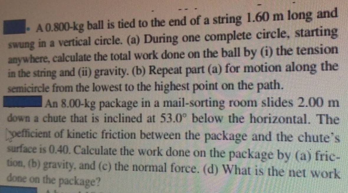 A 0.800-kg ball is tied to the end of a string 1.60 m long and 
swung in a vertical circle. (a) During one complete circle, starting 
anywhere, calculate the total work done on the ball by (i) the tension 
in the string and (ii) gravity. (b) Repeat part (a) for motion along the 
semicircle from the lowest to the highest point on the path. 
An 8.00-kg package in a mail-sorting room slides 2.00 m
down a chute that is inclined at 53.0° below the horizontal. The 
pefficient of kinetic friction between the package and the chute's 
surface is 0.40. Calculate the work done on the package by (a) fric- 
tion, (b) gravity, and (c) the normal force. (d) What is the net work 
done on the package?