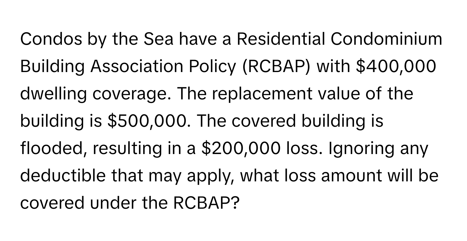 Condos by the Sea have a Residential Condominium Building Association Policy (RCBAP) with $400,000 dwelling coverage. The replacement value of the building is $500,000. The covered building is flooded, resulting in a $200,000 loss. Ignoring any deductible that may apply, what loss amount will be covered under the RCBAP?