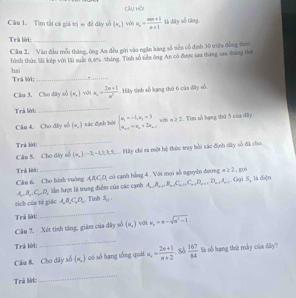 CÂU Hỏi
Câu 1. Tìm tất cả giá trị m để dãy số (u_n) với u_n= (mn+1)/n+1  là dãy số tăng.
Trả lời:_
Câu 2. Vào đầu mỗi tháng, ông An đều gửi vào ngân hàng số tiền cố định 30 triệu đồng theo
hình thức lãi kép với lãi suất 0,6% /tháng. Tính số tiền ông An có được sau tháng sau tháng thứ
hai
Trả lời:
_
Câu 3. Cho dãy số (u_n) với u_n= (2n+1)/n^2 . Hãy tính số hạng thứ 6 của dãy số.
Trã lời:
_
Câu 4. Cho dãy số (u_n) xác định bởi beginarrayl u_1=-1,u_2=3 u_n+1=u_n+2u_n-1endarray. với n≥ 2. Tìm số hạng thứ 5 của dãy.
Trả lời:
_
Câu 5. Cho dây shat o (u_n) : —3;−1;1;3;5;.. Hãy chỉ ra một hệ thức truy hồi xác định dãy số đã cho.
_
Trả lời: n≥ 2 , gọi
Câu 6. Cho hình vuông A_1B_1C_1D_1 có cạnh bằng 4 . Với mọi số nguyên dương
A_n,B_n,C_n,D_n lần lượt là trung điểm của các cạnh A_n-1B_n-1,B_n-1C_n-1,C_n-1D_n-1,D_n-1A_n-1. Gọi S_n là diện
tích của tứ giác A_nB_nC_nD_n. Tinh S_12.
Trả lời:
_
Câu 7. Xét tính tăng, giảm của dãy số (u_n) với u_n=n-sqrt(n^2-1).
Trả lời:
_
Câu 8. Cho dãy số (u_n) có số hạng tổng quát u_n= (2n+1)/n+2 . Số  167/84  là số hạng thứ mấy của dãy?
Trâ lời:
_