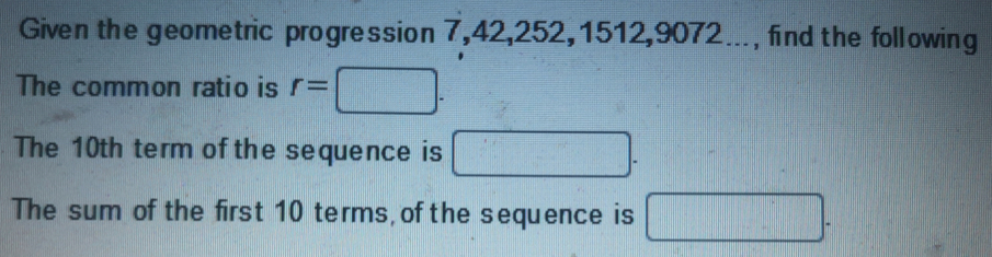 Given the geometric progression 7, 42, 252, 1512, 9072..., find the following 
The common ratio is r=□. 
The 10th term of the sequence is □. 
The sum of the first 10 terms, of the sequence is □.