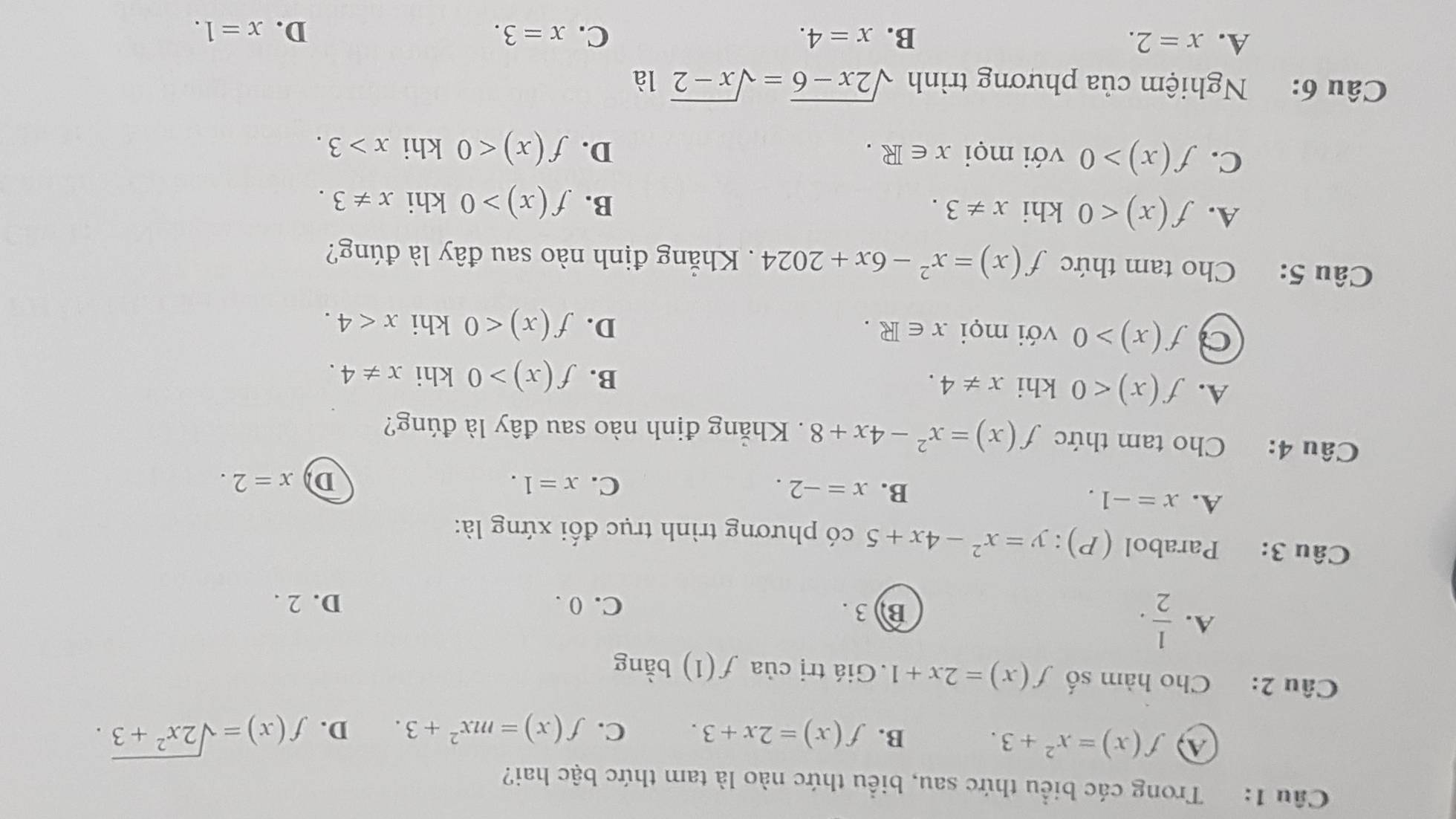 Trong các biểu thức sau, biểu thức nào là tam thức bậc hai?
④ f(x)=x^2+3.
B. f(x)=2x+3. C. f(x)=mx^2+3. D. f(x)=sqrt(2x^2+3). 
Câu 2: Cho hàm số f(x)=2x+1.Giá trị của f(1) bàng
A.  1/2 . B) 3. C. 0. D. 2.
Câu 3: Parabol (P):y=x^2-4x+5 có phương trình trục đối xứng là:
A. x=-1.
B. x=-2. C. x=1.
D x=2. 
Câu 4: Cho tam thức f(x)=x^2-4x+8. Khẳng định nào sau đây là đúng?
A. f(x)<0</tex> khi x!= 4.
B. f(x)>0 khi x!= 4.
a f(x)>0 với mọi x∈ R. D. f(x)<0</tex> khi x<4</tex>. 
Câu 5: Cho tam thức f(x)=x^2-6x+2024 Khẳng định nào sau đây là đúng?
A. f(x)<0</tex> khi x!= 3.
B. f(x)>0 khi x!= 3.
C. f(x)>0 với mọi x∈ R. D. f(x)<0</tex> khi x>3. 
Câu 6: Nghiệm của phương trình sqrt(2x-6)=sqrt(x-2) là
A. x=2. B. x=4. C. x=3. D. x=1.