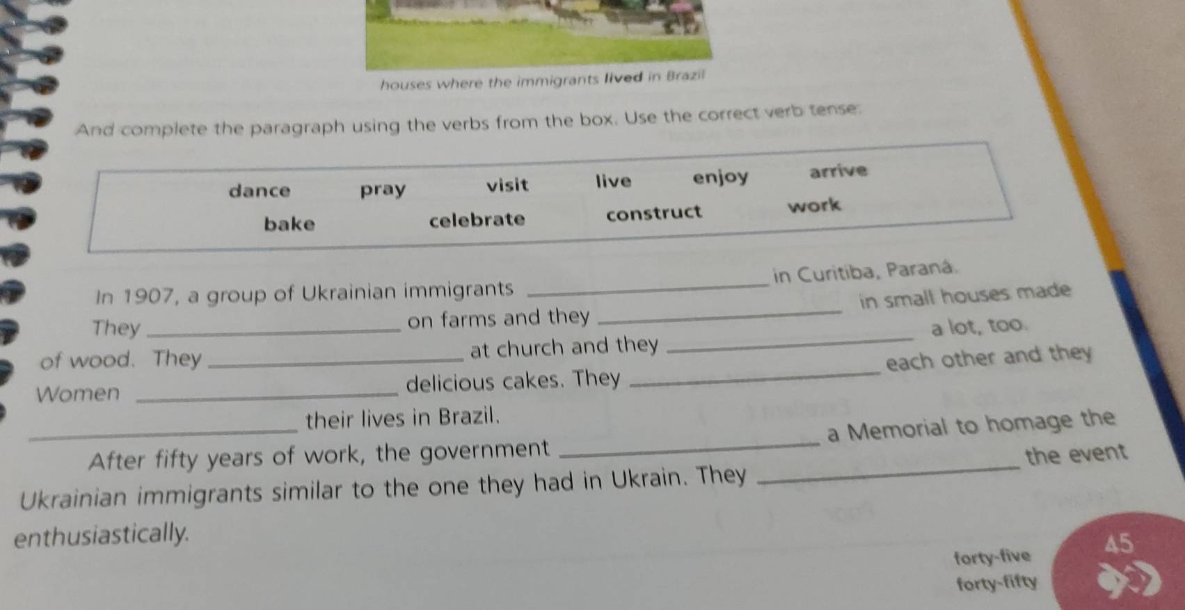 houses where the immigrants lived in Brazil
And complete the paragraph using the verbs from the box. Use the correct verb tense.
dance pray visit live enjoy arrive
bake celebrate construct
work
In 1907, a group of Ukrainian immigrants _in Curitiba, Paraná.
in small houses made
They on farms and they
_
of wood. They at church and they _a lot, too.
Women __delicious cakes. They _each other and they
their lives in Brazil.
_After fifty years of work, the government _a Memorial to homage the
the event
Ukrainian immigrants similar to the one they had in Ukrain. They
_
enthusiastically.
forty-five 45
forty-fifty